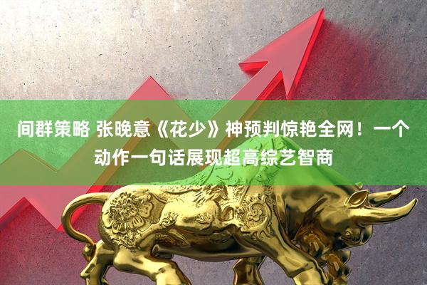 间群策略 张晚意《花少》神预判惊艳全网！一个动作一句话展现超高综艺智商
