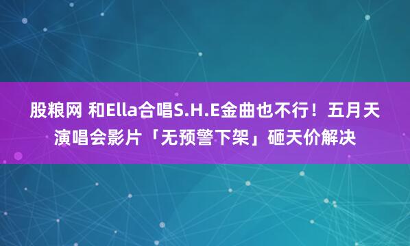 股粮网 和Ella合唱S.H.E金曲也不行！五月天演唱会影片「无预警下架」砸天价解决
