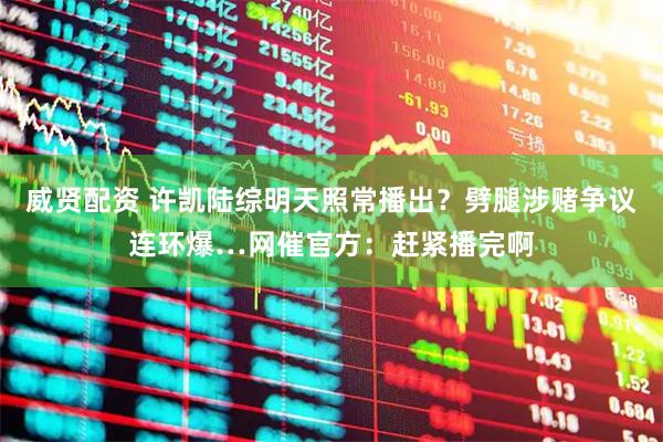 威贤配资 许凯陆综明天照常播出？劈腿涉赌争议连环爆…网催官方：赶紧播完啊