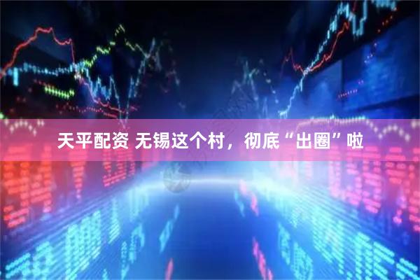 天平配资 无锡这个村，彻底“出圈”啦