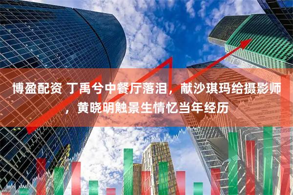 博盈配资 丁禹兮中餐厅落泪，献沙琪玛给摄影师，黄晓明触景生情忆当年经历