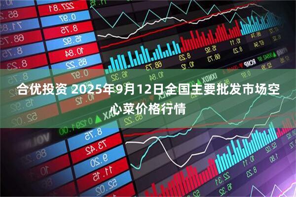 合优投资 2025年9月12日全国主要批发市场空心菜价格行情