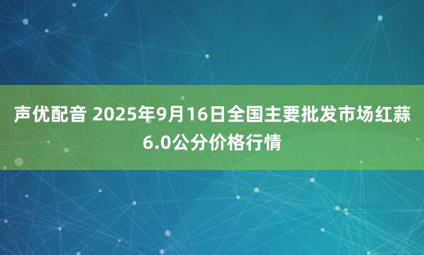 声优配音 2025年9月16日全国主要批发市场红蒜6.0公分价格行情