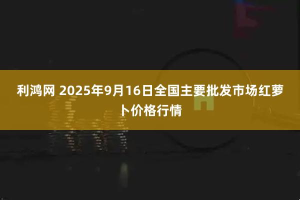 利鸿网 2025年9月16日全国主要批发市场红萝卜价格行情