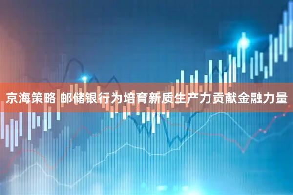 京海策略 邮储银行为培育新质生产力贡献金融力量