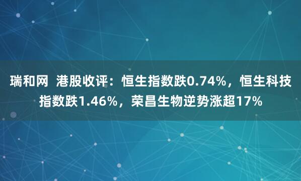 瑞和网  港股收评：恒生指数跌0.74%，恒生科技指数跌1.46%，荣昌生物逆势涨超17%