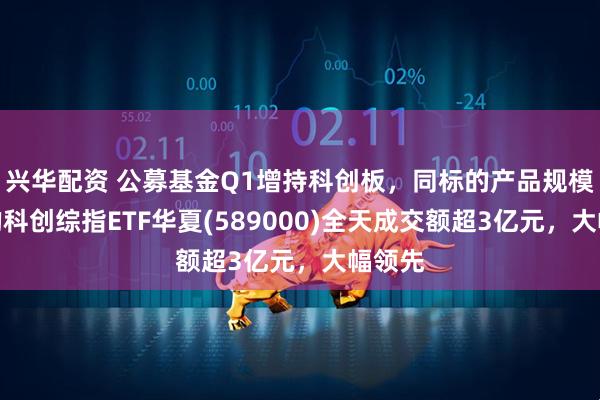 兴华配资 公募基金Q1增持科创板，同标的产品规模最大的科创综指ETF华夏(589000)全天成交额超3亿元，大幅领先