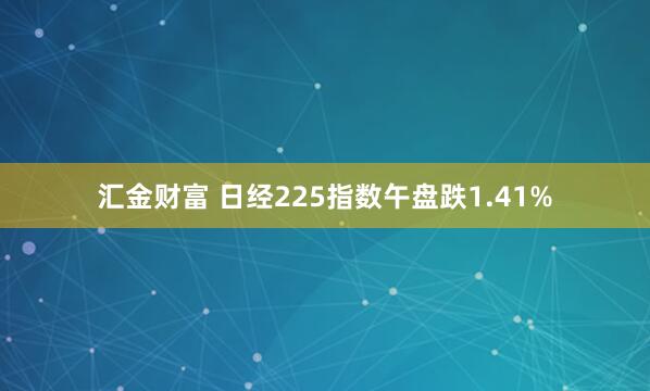 汇金财富 日经225指数午盘跌1.41%