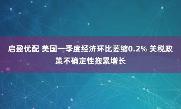 启盈优配 美国一季度经济环比萎缩0.2% 关税政策不确定性拖累增长