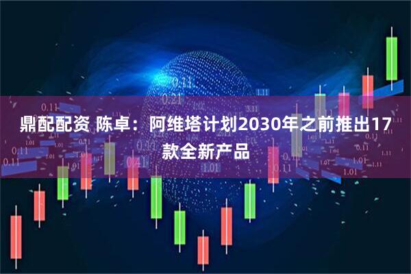鼎配配资 陈卓：阿维塔计划2030年之前推出17款全新产品