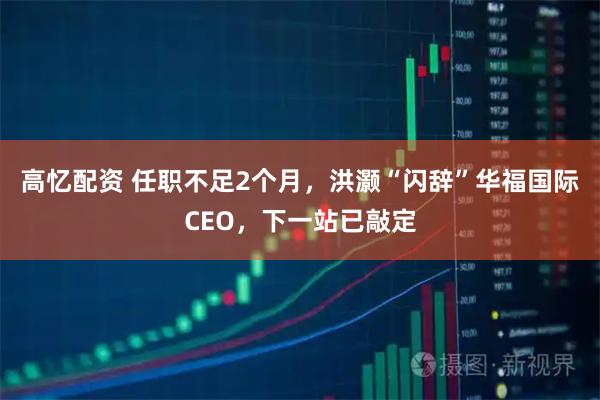 高忆配资 任职不足2个月，洪灏“闪辞”华福国际CEO，下一站已敲定