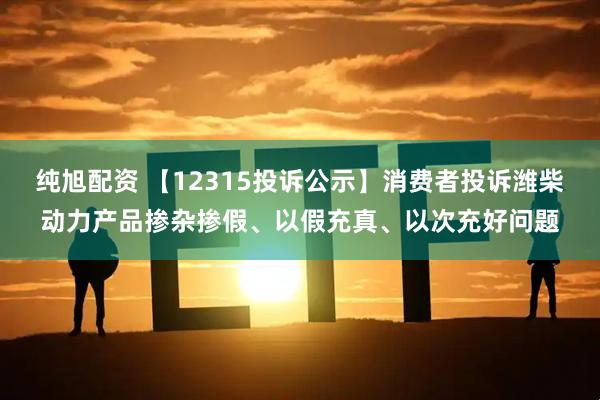 纯旭配资 【12315投诉公示】消费者投诉潍柴动力产品掺杂掺假、以假充真、以次充好问题