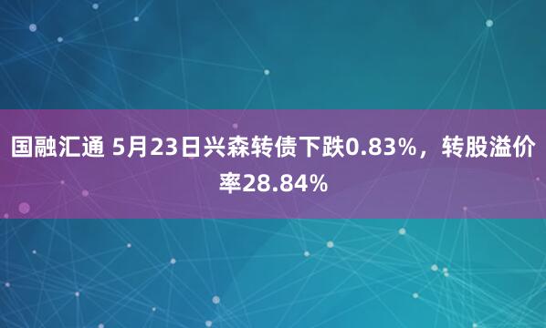 国融汇通 5月23日兴森转债下跌0.83%，转股溢价率28.84%