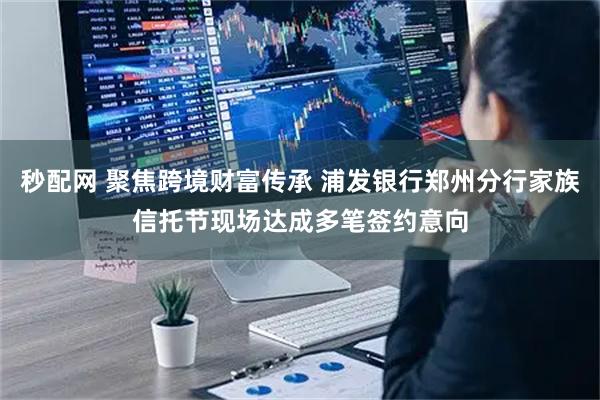 秒配网 聚焦跨境财富传承 浦发银行郑州分行家族信托节现场达成多笔签约意向