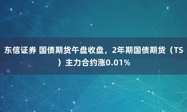 东信证券 国债期货午盘收盘，2年期国债期货（TS）主力合约涨0.01%