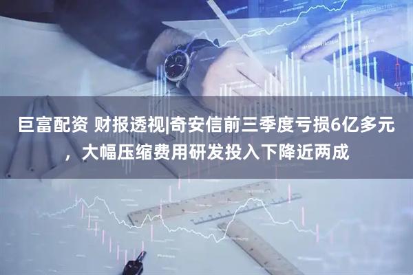 巨富配资 财报透视|奇安信前三季度亏损6亿多元，大幅压缩费用研发投入下降近两成