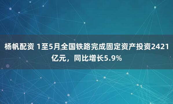 杨帆配资 1至5月全国铁路完成固定资产投资2421亿元，同比增长5.9%