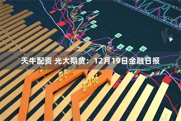 天牛配资 光大期货：12月19日金融日报