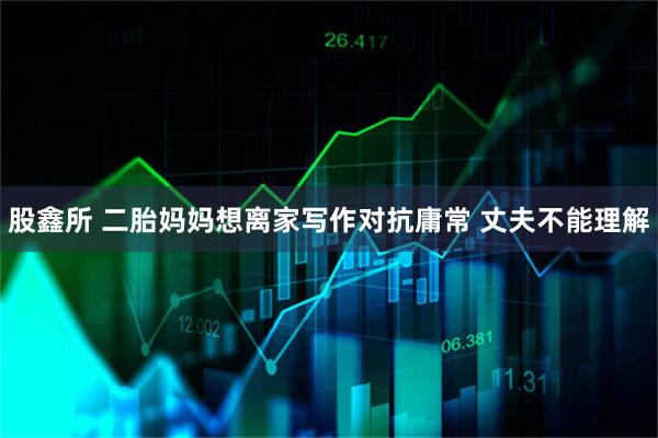 股鑫所 二胎妈妈想离家写作对抗庸常 丈夫不能理解