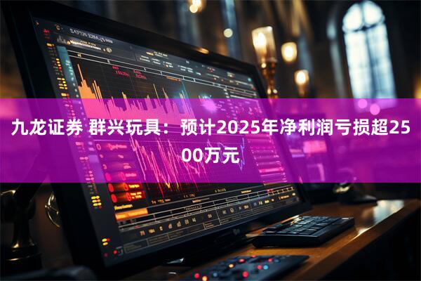 九龙证券 群兴玩具：预计2025年净利润亏损超2500万元