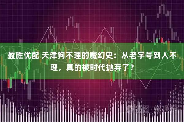 盈胜优配 天津狗不理的魔幻史：从老字号到人不理，真的被时代抛弃了？