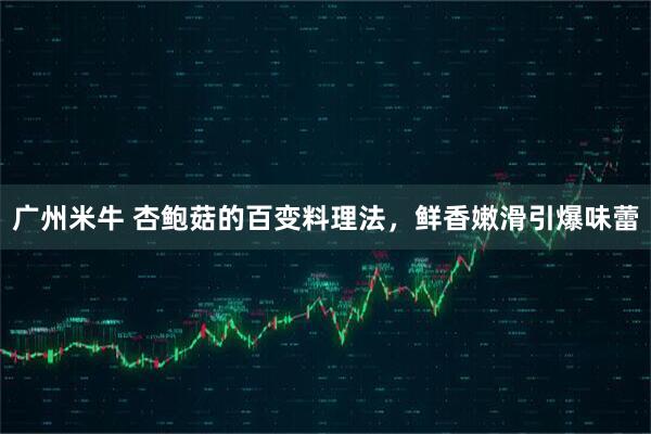 广州米牛 杏鲍菇的百变料理法，鲜香嫩滑引爆味蕾