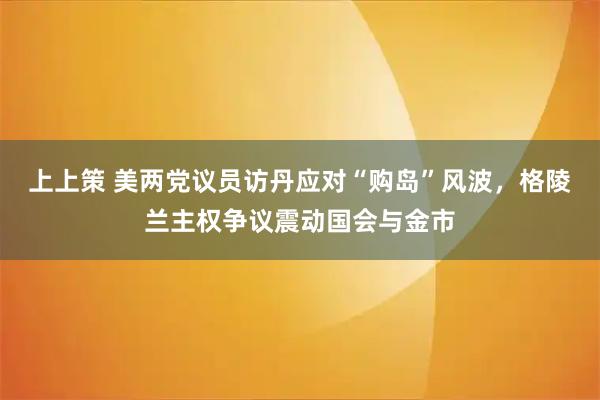 上上策 美两党议员访丹应对“购岛”风波，格陵兰主权争议震动国会与金市