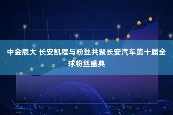 中金辰大 长安凯程与粉丝共聚长安汽车第十届全球粉丝盛典