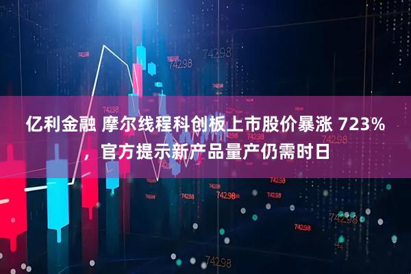 亿利金融 摩尔线程科创板上市股价暴涨 723%，官方提示新产品量产仍需时日