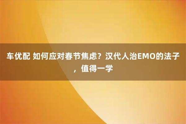 车优配 如何应对春节焦虑？汉代人治EMO的法子，值得一学