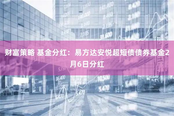财富策略 基金分红：易方达安悦超短债债券基金2月6日分红