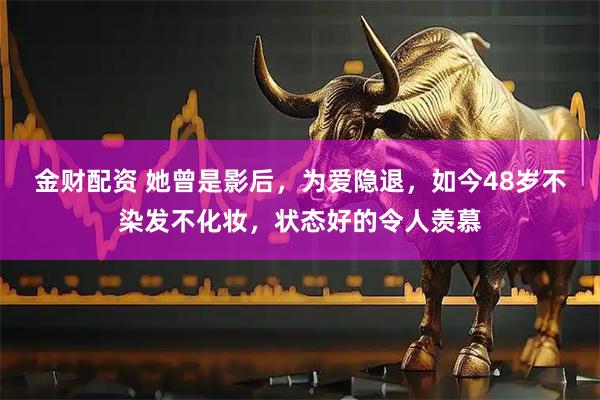 金财配资 她曾是影后，为爱隐退，如今48岁不染发不化妆，状态好的令人羡慕
