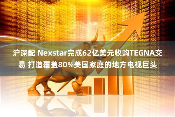 沪深配 Nexstar完成62亿美元收购TEGNA交易 打造覆盖80%美国家庭的地方电视巨头