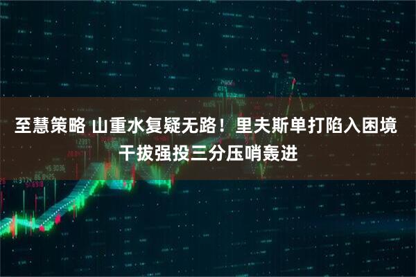 至慧策略 山重水复疑无路！里夫斯单打陷入困境 干拔强投三分压哨轰进