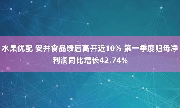 水果优配 安井食品绩后高开近10% 第一季度归母净利润同比增长42.74%