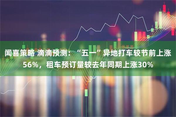 闻喜策略 滴滴预测：“五一”异地打车较节前上涨56%，租车预订量较去年同期上涨30%