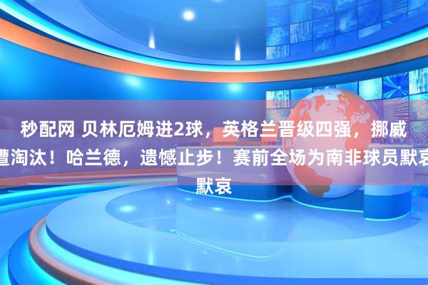 秒配网 贝林厄姆进2球，英格兰晋级四强，挪威遭淘汰！哈兰德，遗憾止步！赛前全场为南非球员默哀